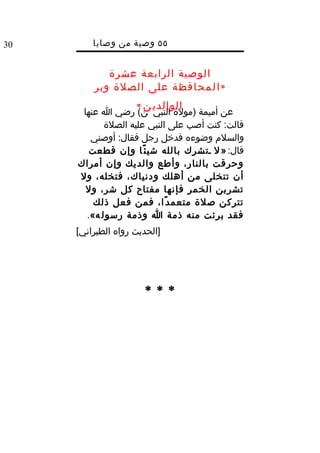 ‫03‬       ‫٥٥ وصية من وصايا‬
                 ‫ا‬   ‫الرسول‬
            ‫الوصية الرابعة عشرة‬
         ‫» ا ل م ح افظ ة على الصلة وبر‬
                     ‫الوالدي ن «‬
      ‫عن أميمة )مولة النبي ن( رضي ا عنها‬
            ‫قالت: كنت أصب على النبي عليه الصلة‬
        ‫والسلم وضوءه فدخل رجل فقال: أوصني‬
        ‫قال: » ل دتشرك بالله شي ئ ًا وإن قطعت‬
     ‫وحرقت بالنار، وأطع والديك وإن أمراك‬
     ‫أن تتخلى من أهلك ودنياك، فتخله، ول‬
       ‫تشربن الخمر فإنها مفتاح كل شر، ول‬
         ‫تتركن صلة متعم د ًا، فمن فعل ذلك‬
       ‫فقد برئت منه ذمة ا وذمة رسول ه«.‬
     ‫]الحديث رواه الطبراني[‬




                       ‫***‬
 