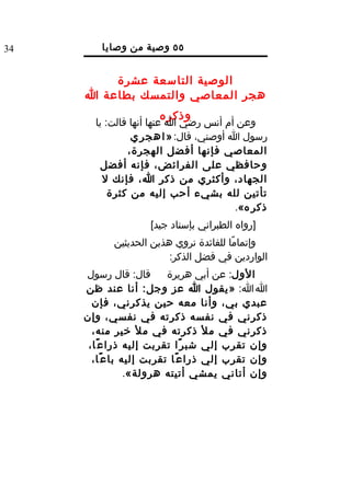 ‫43‬       ‫٥٥ وصية من وصايا‬
                 ‫الرسول ل‬
         ‫الوصية التاسعة عشرة‬
     ‫هجر المعاصي والتمسك بطاعة ا‬
                      ‫وذكره‬
       ‫وعن أم أنس رضي ا عنها أنها قالت: يا‬
                ‫رسول ا أوصني، قال: » ا ه ج ر ي‬
               ‫المعاصي فإنها أفضل الهجرة،‬
         ‫وحافظي على الفرائض، فإنه أفضل‬
         ‫الجهاد، وأكثري من ذكر ا، فإنك ل‬
           ‫تأتين لله بشيء أحب إليه من كثرة‬
                                         ‫ذكر ه«.‬
                    ‫]رواه الطبراني بإسناد جيد[‬
            ‫وإتمامًا للفائدة نروي هذين الحديثين‬
                         ‫الواردين في فضل الذكر:‬
     ‫قال: قال رسول‬        ‫الول: عن أبي هريرة‬
     ‫ا ا: »يقول ا عز وجل: أنا عند ظن‬
       ‫عبدي بي، وأنا معه حين يذكرني، فإن‬
     ‫ذكرني في نفسه ذكرته في نفسي، وإن‬
       ‫ذكرني في مل ذكرته في مل خير منه،‬
      ‫وإن تقرب إلي شب ر ًا تقربت إليه ذرا ع ًا،‬
       ‫وإن تقرب إلي ذرا ع ًا تقربت إليه با ع ًا،‬
                 ‫وإن أتاني يمشي أتيته هرولة«.‬
 