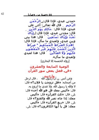 ‫24‬          ‫٥٥ وصية من وصايا‬

              ‫حمدني عبدي، فإذا قا ل:ي ال ر ّ ح ْ م َ ن ِ‬
             ‫ال ر ّ ح ِي م ِ ِ قال ا تعال ى: أثنى علي‬
      ‫عبدي، فإذا قا ل: ، م َا ل ِ ك ِ ي َ و ْ م ِ ال د ّي ن ِ ِ‬
           ‫قا ل: مجدني عبدي، فإذا قا ل: ل إ ِ ي ّا ك َ‬
     ‫ن َ ع ْ ب ُ د ُ و َ إ ِ ي ّا ك َ ن َ س ْ ت َ ع ِي ن ُ ُ قا ل: هذا بيني‬
     ‫وبين عبدي، ولعبدي ما سأل، فإذا قا ل:‬
         ‫ا ه ْ د ِ ن َا ال ص ّ ر َا ط َ ا ل ْ م ُ س ْ ت َ ق ِي م َ * ص ِ ر َا ط َ‬
       ‫ا ل ّ ذ ِي ن َ أ َ ن ْ ع َ م ْ ت َ ع َ ل َ ي ْ ه ِ م ْ غ َ ي ْ ر ِ ا ل ْ م َ غ ْ ض ُو ب ِ‬
     ‫ع َ ل َ ي ْ ه ِ م ْ و َ ل ال ض ّا ل ّي ن َ ْ قا ل: هذا لعبدي‬       ‫َ‬
                                                     ‫ولعبدي ما سأ ل«.‬
                                 ‫]رواه الخمسة إل البخاري[‬
             ‫الوصية السابعة والعشرون‬
            ‫» فيد فضل بعض سور القرآن‬
                                        ‫وآيات ه«‬
     ‫وعن أنس ن أن رسول ا ، قال لرجل‬
     ‫من أصحابه: »هل تزوجت يا فلن؟« قال:‬
         ‫ل وا يا رسول ا، ول عندي ما أتزوج به،‬
      ‫قال: »أليس معك قل هو ا أحد« قال:‬
           ‫بلى، قال: »ثلث القرآن« قال: »أليس‬
        ‫معك: إذا جاء نصر ا والفتح؟« قال:‬
           ‫بلى. قال: »ربع القرآن« قال: »أليس‬
       ‫معك: قل يا أيها الكافرون؟« قال: بلى،‬
 