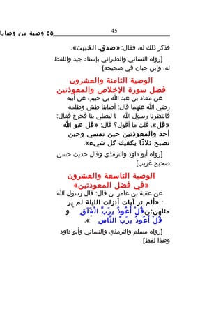 ‫٥٥ وصية من وصايا‬                                   ‫54‬

                            ‫فذكر ذلك له، فقال: » ص دقد الخبي ث«.‬
                   ‫]رواه النسائي والطبراني بإسناد جيد واللفظ‬
                                     ‫له، وابن حبان في صحيحه[‬
                       ‫الوصية الثامنة والعشرون‬
                    ‫فضل سورة الخلص والمعوذتين‬
                       ‫عن معاذ بن عبد ا بن حبيب عن أبيه‬
                       ‫رضي ا عنهما قال: أصابنا طش وظلمة‬
                   ‫فانتظرنا رسول ا ا ليصلي بنا فخرج فقال:‬
                     ‫»قل«، قلت ما أقول؟ قال: »قل هو ا‬
                       ‫أحد والمعوذتين حين تمسي وحين‬
                             ‫تصبح ثل ث ًا يكفيك كل شيء«.‬
                   ‫]رواه أبو داود والترمذي وقال حديث حسن‬
                                             ‫صحيح غريب[‬
                          ‫الوصية التاسعة والعشرون‬
                           ‫»في فضل المعوذتين«‬
                    ‫عن عقبة بن عامر ن قال: قال رسول ا‬
                       ‫: »ألم تر آيات أنزلت الليلة لم ير‬
                      ‫مثلهن: ن ق ُ ل ْ أ َ ع ُو ذ ُ ب ِ ر َ ب ّ ا ل ْ ف َ ل َ ق ِ ْ و‬
                             ‫ق ُ ل ْ أ َ ع ُو ذ ُ ب ِ ر َ ب ّ ال ن ّا س ِ ْ «.‬
                     ‫]رواه مسلم والترمذي والنسائي وأبو داود‬
                                                    ‫وهذا لفظ[‬
 