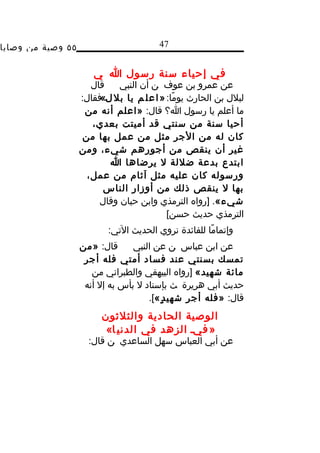 ‫٥٥ وصية من وصايا‬                        ‫74‬


                       ‫في إحياء سنة رسول ا ي‬
                      ‫قال‬    ‫عن عمرو بن عوف ن أن النبي‬
                   ‫لبلل بن الحارث يومًا: » ا ع ل م يا بل ل«فقال:‬
                          ‫،‬
                    ‫ما أعلم يا رسول ا؟ قال: »اعلم أنه من‬
                      ‫أحيا سنة من سنتي قد أميتت بعدي،‬
                    ‫كان له من الجر مثل من عمل بها من‬
                   ‫غير أن ينقص من أجورهم شيء، ومن‬
                            ‫ابتدع بدعة ضللة ل يرضاها ا‬
                     ‫ورسوله كان عليه مثل آثام من عمل،‬
                         ‫بها ل ينقص ذلك من أوزار الناس‬
                        ‫شيء«. ]رواه الترمذي وابن حبان وقال‬
                                           ‫الترمذي حديث حسن[‬
                          ‫وإتمامًا للفائدة نروي الحديث التي:‬
                   ‫قال: »من‬      ‫عن ابن عباس ن عن النبي‬
                    ‫تمسك بسنتي عند فساد أمتي فله أجر‬
                      ‫مائة شهيد« ]رواه البيهقي والطبراني من‬
                    ‫حديث أبي هريرة ث بإسناد ل بأس به إل أنه‬
                                     ‫قال: »فله أجر شهي د ٍ«[.‬
                         ‫الوصية الحادية والثلثون‬
                          ‫» فيد الزهد في الدني ا«‬
                     ‫عن أبي العباس سهل الساعدي ن قال:‬
 