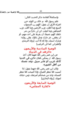 ‫٥٥ وصية من وصايا‬                         ‫16‬

                        ‫واستكمال ً للفائدة نذكر الحديث التالي:‬
                         ‫علم رسول ا م خالد بن الوليد حين‬
                         ‫اعتراه الرق أن يقول: اللهم رب السموات‬
                   ‫السبع وما أظلت، ورب الرضين وما أقلت، ورب‬
                         ‫الشياطين وما أضلت، كن لي جارًا من شر‬
                   ‫خلقك كلهم جميعًا، أن يفرط علي أحد منهم، أو‬
                     ‫أن يطغى، عز جارك وجل ثناؤك. وفي رواية:‬
                       ‫وتبارك اسمك، ول إله إل أنت. ]رواه الترمذي‬
                                      ‫والطبراني كما في الترغيب[‬
                        ‫الوصية السادسة والربعون‬
                           ‫» ا ل ز ه د في الدني ا«‬
                       ‫عن ابن عمر رضي ا عنهما قال: أخذ‬
                   ‫رسول ا ل بمنكبي فقال: » كند في الدنيا‬
                     ‫كأنك غريب أو عابر سبيل، وعد نفسك‬
                                          ‫من أهل القبو ر«.‬
                     ‫وكان ابن عمر رضي ا عنهما يقول: إذا‬
                   ‫أمسيت فل تنتظر الصباح، وإذا أصبحت فل تنتظر‬
                   ‫المساء، وخذ من صحتكم لمرضك، ومن حياتك‬
                                         ‫لموتك. ]رواه البخاري[‬
                        ‫الوصية السابعة والربعون‬
                           ‫»كفارة المجلس«‬
 