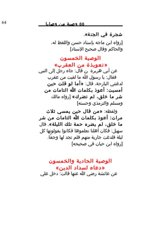 ‫46‬      ‫٥٥ وصية من وصايا‬

                            ‫شجرة في الجن ة«.‬
           ‫]رواه ابن ماجه بإسناد حسن واللفظ له،‬
                     ‫والحاكم وقال صحيح السناد[‬
              ‫الوصية الخمسون‬
            ‫» ت ع و ي ذ ة من العقر ب«‬
     ‫عن أبي هريرة ن قال: جاء رجل إلى النبي‬
          ‫فقال: يا رسول ا ما لقيت من عقرب‬
          ‫لدغتني البارحة، قال: »أما لو قلت حين‬
        ‫أمسيت: أعوذ بكلمات ا التامات من‬
            ‫شر ما خلق، لم تضرك« ]رواه مالك‬
                        ‫ومسلم والترمذي وحسنه[‬
        ‫ولفظه: »من قال حين يمسي ثلث‬
     ‫مرات: أعوذ بكلمات ا التامات من شر‬
     ‫ما خلق، لم يضره حمة تلك الليلة«. قال‬
     ‫سهيل: فكان أهلنا تعلموها فكانوا يقولونها كل‬
         ‫ليلة فلدغت جارية منهم فلم تجد لها وجعًا.‬
                       ‫]رواه ابن حبان في صحيحه[‬


          ‫الوصية الحادية والخمسون‬
            ‫»دعاء لسداد الدين«‬
     ‫عن عائشة رضي ا عنها قالت: دخل علي‬
 