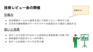 技術レビュー会の開催
仕組み
● 別の開発チームから識者を招いて設計レビュー等を行う会
● 大きめの機能開発やアーキテクチャの変更を行う場合に実施する
狙いと効果
● 自チームでは気づけなかった技術的な考慮事項への気づき
● 技術選択や設計ポリシーの平準化
● 他チームの技術ノウハウを学ぶ場
今年から！
 