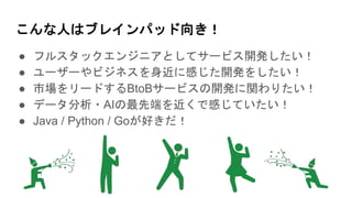 こんな人はブレインパッド向き！
● フルスタックエンジニアとしてサービス開発したい！
● ユーザーやビジネスを身近に感じた開発をしたい！
● 市場をリードするBtoBサービスの開発に関わりたい！
● データ分析・AIの最先端を近くで感じていたい！
● Java / Python / Goが好きだ！
 