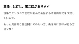 宣伝：3/27に、第二回があります
現場のエンジニアを取り囲んで会話する双方向形式を予定し
ています。
もっと具体的な話を聞いてみたい方、働き方に興味がある方
はぜひ！
 