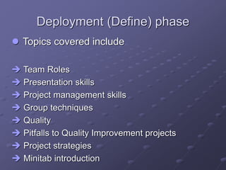 Deployment (Define) phase
 Topics covered include
 Team Roles
 Presentation skills
 Project management skills
 Group techniques
 Quality
 Pitfalls to Quality Improvement projects
 Project strategies
 Minitab introduction
 