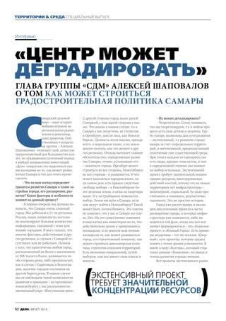 Территории & Среда специальный выпуск
Интервью
«Центр может
деградировать»
Глава группы «СДМ» Алексей Шаповалов
о том как может строиться
градостроительная политика Самары
С
амарский деловой
мир» - один из круп-
нейших игроков на
региональном рынке
земли и девелопер-
ских проектов. Соб-
ственника и владель-
ца группы – Алексея
Шаповалова - отличает свой, зачастую
труднопонятный для большинства кол-
лег, но традиционно успешный подход
к выбору направления инвестиций.
«Дело» попросило его поделиться сво-
им взглядами на то, как может разви-
ваться Самара и что для этого нужно
сделать
- Что на ваш взгляд определяет
процессы развития Самары в плане за-
стройки города, его расширения, раз-
вития? Какие факторы и особенности
влияют на данный процесс?
- В первую очередь мы должны по-
нимать, что Самара очень сложный
город. Мы работаем в 11-ти регионах
России, наши специалисты постоян-
но анализируют большое количество
информации, связанной с теми или
иными городами. Я могу сказать, что
многие факторы, действующие в дру-
гих регионах, в случаях с Самарой от-
сутствуют или не работают. Начнем
с того, что практически любой город,
расположенный на Волге с населением
от 500 тысяч и более, развивается по
обе стороны реки, либо предполагает,
как в случае с Саратовым и Волгогра-
дом, наличие городов-спутников на
другом берегу реки. В нашем случае
мы не наблюдаем такой возможности
развития в принципе – на противопо-
ложном берегу у нас расположен на-
циональный парк «Жигулевская река».
С другой стороны город зажат рекой
Самаркой, с еще одной стороны у нас
лес. Что важно в нашем случае, т.е в
Самаре у нас лесостепи, не степи как
в Оренбурге, или не леса, как Новоси-
бирске. Ценность лесов высока, прежде
всего, в моральном плане, и их невоз-
можно сносить, как это делают в дру-
гих регионах. Отсюда вытекает главное
обстоятельство, определяющее разви-
тие Самары, точнее, усложнящее его
– зажатость города. Оренбург может
строиться во все стороны, Новосибирск
во все стороны - и развивается. И что
может показаться парадоксально, но
на самом деле есть прямое следствие
свободы выбора – в Новосибирске бо-
лее дешевая земля, а цены на квартиры
выше. И у застройщиков появляется
выбор. Зачем им идти в Самару, если
они могут пойти в Новосибирск? Такой
может быть логика бизнеса. Это совсем
не означает, что у нас в Самаре все пло-
хо. Нет. Но это существенно изменяет
и наш взгляд как инвесторов на то, что
действительно ценно в применении к
площадкам, и во многом мои личные
взгляды на то, как может развиваться
город, его строительный комплекс, как
может строиться девелоперская поли-
тика, стратегия освоения территорий.
Есть несколько направлений, путей,
выборов, они все имеют свои плюсы и
минусы.
- Их можно детализировать?
- Теоретически. Стоит понимать,
что мы теоретизируем, т.к в любом про-
цессе есть свои детали и акценты. Гру-
бо говоря, возможны два пути развития
– экстенсивный, т.е развитие города
вширь за счет сопредельных террито-
рий, и интенсивный, предполагающий
уплотнение уже существующей среды.
При этом в каждом из сценариев уже
есть люди, идущие этим путем, и они
в определенной степени уже влияют
на выбор остальных. Экстенсивный
проект требует значительной концен-
трации ресурсов, многоуровневых
действий властей, потому что на новых
территориях нет инфраструктуры –
инженерной, социальной. Ее надо про-
считывать и понимать, реалистично
оценивать. Это не простая история.
Город уже растет вширь и мы ви-
дим два успешных проекта в части
расширения города, в которых инфра-
структура уже появляется, либо на-
ходится в той фазе, когда она вот-вот
начнет формироваться – это «Кошелев-
проект» и «Южный Город». Есть приме-
ры неудачные – тот же поселок «Озер-
ный», есть проекты, которые трудно
понять с точки зрения успешности. Я
имею в виду «Волгарь», который стар-
товал раньше «Кошелева», но выход и
темпы развития гораздо меньше.
Вот проекты экстенсивного разви-
Экстенсивный проект
требует значительной
концентрации ресурсов
52 Дело | АВГУСТ, 2014
 