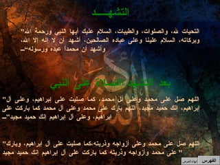 " التحيات لله، والصلوات، والطيبات، السلام عليك أيها النبي ورحمة الله وبركاته، السلام علينا وعلى عباده الصالحين، أشهد أن لا إله إلا الله، وأشهد أن محمداً عبده ورسوله“ التشهـــــد الصلاة على النبي    بعد التشهد " اللهم صل على محمد وعلى آل محمد، كما صليت على إبراهيم، وعلى آل إبراهيم، إنك حميد مجيد، اللهم بارك على محمد وعلى آل محمد كما باركت على إبراهيم، وعلى آل إبراهيم إنك حميد مجيد” " اللهم صل على محمد وعلى أزواجه وذريته،كما صليت على آل إبراهيم، وبارك على محمد وأزواجه وذريته كما باركت على آل إبراهيم إنك حميد مجيد "  الفهرس إنهاء العرض 