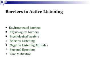 Barriers to Active Listening Environmental barriers Physiological barriers Psychological barriers Selective Listening Negative Listening Attitudes Personal Reactions Poor Motivation  