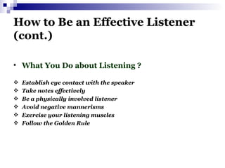 How to Be an Effective Listener (cont.) What You Do about Listening ? Establish eye contact with the speaker Take notes effectively Be a physically involved listener Avoid negative mannerisms Exercise your listening muscles Follow the Golden Rule   