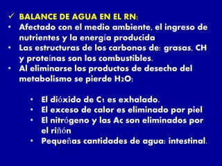  BALANCE DE AGUA EN EL RN:
• Afectado con el medio ambiente, el ingreso de
nutrientes y la energía producida
• Las estructuras de los carbonos de: grasas, CH
y proteínas son los combustibles.
• Al eliminarse los productos de desecho del
metabolismo se pierde H2O:
• El dióxido de C1 es exhalado.
• El exceso de calor es eliminado por piel
• El nitrógeno y las Ac son eliminados por
el riñón
• Pequeñas cantidades de agua: intestinal.
 