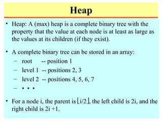Heap
• Heap: A (max) heap is a complete binary tree with the
property that the value at each node is at least as large as
the values at its children (if they exist).
• A complete binary tree can be stored in an array:
– root -- position 1
– level 1 -- positions 2, 3
– level 2 -- positions 4, 5, 6, 7
– • • •
• For a node i, the parent is i/2, the left child is 2i, and the
right child is 2i +1.
 