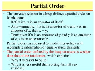 Partial Order
• The ancestor relation in a heap defines a partial order on
its elements:
– Reflexive: x is an ancestor of itself.
– Anti-symmetric: if x is an ancestor of y and y is an
ancestor of x, then x = y.
– Transitive: if x is an ancestor of y and y is an ancestor
of z, x is an ancestor of z.
• Partial orders can be used to model hierarchies with
incomplete information or equal-valued elements.
• The partial order defined by the heap structure is weaker
than that of the total order, which explains
– Why it is easier to build.
– Why it is less useful than sorting (but still very
important).
 