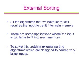 External Sorting
• All the algorithms that we have learnt still
requires the input to be fit into main memory.
• There are some applications where the input
is too large to fit into main memory.
• To solve this problem external sorting
algorithms which are designed to handle very
large inputs.
 