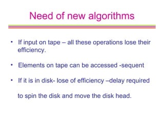 Need of new algorithms
• If input on tape – all these operations lose their
efficiency.
• Elements on tape can be accessed -sequent
• If it is in disk- lose of efficiency –delay required
to spin the disk and move the disk head.
