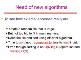 Need of new algorithms
• To see how external accesses really are
 create a random file that is large.
But not too big to fit in main memory.
Read the file and sort using efficient algorithm.
Time to sort input compared to time to read input.
Even though sorting is an O(N log N) operation and
reading O(N)
 
