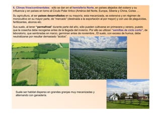 6. Climas fríos/continentales: sólo se dan en el hemisferio Norte, en países alejados del océano y su
influencia y en países en torno al Cículo Polar Artico (Amérca del Norte, Europa, Siberia y China, Corea …
Su agricultura, al ser países desarrollados en su mayoría, esta mecanizada, es extensiva y en régimen de
monocultivo en su mayor parte, de “mercado” (destinada a la exportación al por mayor) y con uso de plaguicidas,
fertilizantes, abonos etc.
Sus suelo, al tener “permafrost” durante parte del año, sólo pueden cultivarse en primavera y verano, puesto
que la cosecha debe recogerse antes de la llegada del invierno. Por ello se utilizan “semillas de ciclo corto”, de
laboratorio, que sembradas en marzo, germinan antes de noviembre., El suelo, con exceso de humus, debe
neutralizarse por resultar demasiado “ácidos”.




  Suele ser habitat disperso en grandes granjas muy mecanizadas y
  alternando con ganadería.
 