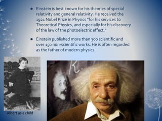  Einstein is best known for his theories of special
relativity and general relativity. He received the
1921 Nobel Prize in Physics "for his services to
Theoretical Physics, and especially for his discovery
of the law of the photoelectric effect."
 Einstein published more than 300 scientific and
over 150 non-scientific works. He is often regarded
as the father of modern physics.
Albert as a child
 