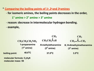 * Comparing the boiling points of 1o,2oand 3oamines
- for isomeric amines, the boiling points decreases in the order,
1° amine > 2° amine > 3° amine
- reason: decrease in intermolecular hydrogen bonding.
- example,
CH3CH2CH2NH2
1-propanamine
(1o
amine)
48.6o
C
CH3
CH3CH2N H
N-methylethanamine
(2o
amine)
37.0o
C
CH3
CH3 N CH3
N, N-dimethylmethanamine
(3o
amine)
3.5o
Cboiling point:
molecular formula: C3H9N
molecular mass: 59
 