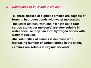 ii) Solubilities of 1o, 2o and 3o amines:
-all three classes of aliphatic amines are capable of
forming hydrogen bonds with water molecules.
-the lower amines (with chain length up to four
carbon atoms per molecule) are very soluble in
water because they can form hydrogen bonds with
water molecules.
-the solubilities of amines is decrease with
increasing number of carbon atoms in the chain.
- amines are soluble in organic solvents.
 