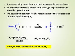 •
•
Amines are fairly strong base and their aqueous solutions are basic.
An amine can abstract a proton from water, giving an ammonium
ion and a hydroxide ion.
The equilibrium constant for this reaction is called base-dissociation
constant, symbolized by Kb.
•
NR
H
H
H O H R
H
H
N H OH
-Kb
Kb = [RNH3
+] [-OH]
[RNH2]
bpK = - log K10 b
Stronger base have smaller values of pKb
 