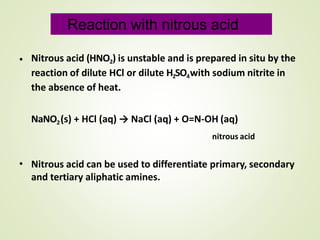 • Nitrous acid (HNO2) is unstable and is prepared in situ by the
reaction of dilute HCl or dilute H2SO4with sodium nitrite in
the absence of heat.
NaNO2(s) + HCl (aq) → NaCl (aq) + O=N-OH (aq)
nitrous acid
• Nitrous acid can be used to differentiate primary, secondary
and tertiary aliphatic amines.
Reaction with nitrous acid
 