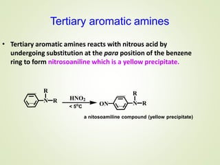 Tertiary aromatic amines
R
N R HNO2
< 5o
C ON
R
N R
a nitosoamiline compound (yellow precipitate)
• Tertiary aromatic amines reacts with nitrous acid by
undergoing substitution at the para position of the benzene
ring to form nitrosoaniline which is a yellow precipitate.
 