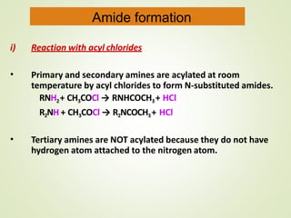i) Reaction with acyl chlorides
• Primary and secondary amines are acylated at room
temperature by acyl chlorides to form N-substituted amides.
RNH2+ CH3COCl → RNHCOCH3+ HCl
R2NH + CH3COCl → R2NCOCH3+ HCl
• Tertiary amines are NOT acylated because they do not have
hydrogen atom attached to the nitrogen atom.
Amide formation
 