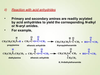 ii) Reaction with acid anhydrides
• Primary and secondary amines are readily acylated
by acid anhydrides to yield the corresponding N-alkyl
or N-aryl amides.
For example,•
H
CH3CH2CH2N H
propylamine
O O
CH3 C O C CH3
H
CH3CH2N CH2CH3
diethylamine
O O
CH3 C O C CH3
H O
CH3CH2CH2N C CH3
N-propylethanamide
O
CH3CH2N C CH3
CH2CH3
N, N-diethylethanamide
O
HO C CH3
O
HO C CH3
ethanoic anhydride
ethanoic anhydride
 