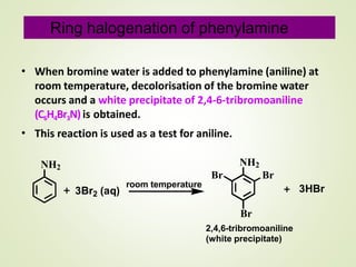 • When bromine water is added to phenylamine (aniline) at
room temperature, decolorisation of the bromine water
occurs and a white precipitate of 2,4-6-tribromoaniline
(C6H4Br3N) is obtained.
This reaction is used as a test for aniline.•
NH2
23Br (aq)
NH2
Br Br
Br
2,4,6-tribromoaniline
(white precipitate)
3HBrroom temperature
Ring halogenation of phenylamine
 