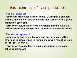 Basic concepts of nylon production
• The first approach:
-combining molecules with an acid (COOH) group on each
end are reacted with two chemicals that contain amine (NH2)
groups on each end.
-Form nylon 6,6, made of hexamethylene diamine with six
carbon atoms and acidipic acid, as well as six carbon atoms.
• The second approach:
-a compound has an acid at one end and an amine at the
other and is polymerized to form a chain with repeating units
of (-NH-[CH2]n-CO-)x.
-Form nylon 6, made from a single six-carbon substance
called caprolactam.
 