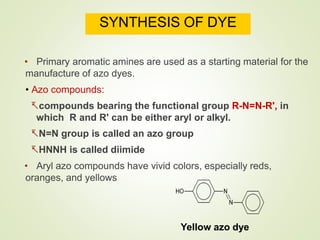 SYNTHESIS OF DYE
• Primary aromatic amines are used as a starting material for the
manufacture of azo dyes.
• Azo compounds:
compounds bearing the functional group R-N=N-R', in
which R and R' can be either aryl or alkyl.
N=N group is called an azo group
HNNH is called diimide
• Aryl azo compounds have vivid colors, especially reds,
oranges, and yellows
Yellow azo dye
 