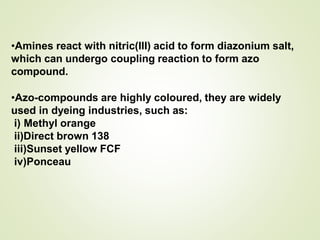 •Amines react with nitric(III) acid to form diazonium salt,
which can undergo coupling reaction to form azo
compound.
•Azo-compounds are highly coloured, they are widely
used in dyeing industries, such as:
i) Methyl orange
ii)Direct brown 138
iii)Sunset yellow FCF
iv)Ponceau
 