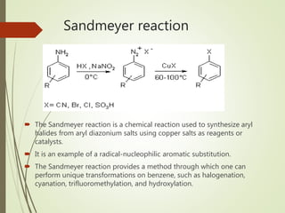 Sandmeyer reaction
 The Sandmeyer reaction is a chemical reaction used to synthesize aryl
halides from aryl diazonium salts using copper salts as reagents or
catalysts.
 It is an example of a radical-nucleophilic aromatic substitution.
 The Sandmeyer reaction provides a method through which one can
perform unique transformations on benzene, such as halogenation,
cyanation, trifluoromethylation, and hydroxylation.
 