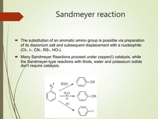Sandmeyer reaction
 The substitution of an aromatic amino group is possible via preparation
of its diazonium salt and subsequent displacement with a nucleophile
(Cl-, I-, CN-, RS-, HO-).
 Many Sandmeyer Reactions proceed under copper(I) catalysis, while
the Sandmeyer-type reactions with thiols, water and potassium iodide
don't require catalysis.
 