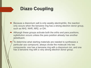 Diazo Coupling
 Because a diazonium salt is only weakly electrophilic, the reaction
only occurs when the benzene ring has a strong electron donor group,
such as NH2, NHR, NR2, or OH.
 Although these groups activate both the ortho and para positions,
substitution occurs unless the para position already has another
substituent.
 To determine what starting materials are needed to synthesize a
particular azo compound, always divide the molecule into two
components: one has a benzene ring with a diazonium ion, and one
has a benzene ring with a very strong electron donor group.
 