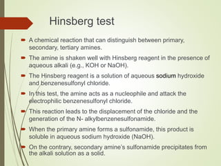 Hinsberg test
 A chemical reaction that can distinguish between primary,
secondary, tertiary amines.
 The amine is shaken well with Hinsberg reagent in the presence of
aqueous alkali (e.g., KOH or NaOH).
 The Hinsberg reagent is a solution of aqueous sodium hydroxide
and benzenesulfonyl chloride.
 In this test, the amine acts as a nucleophile and attack the
electrophilic benzenesulfonyl chloride.
 This reaction leads to the displacement of the chloride and the
generation of the N- alkylbenzenesulfonamide.
 When the primary amine forms a sulfonamide, this product is
soluble in aqueous sodium hydroxide (NaOH).
 On the contrary, secondary amine’s sulfonamide precipitates from
the alkali solution as a solid.
 