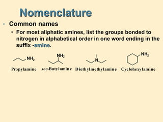 Nomenclature
• Common names
• For most aliphatic amines, list the groups bonded to
nitrogen in alphabetical order in one word ending in the
suffix -amine.
Diethylmethylamine
sec-Butylamine
N
NH2
NH2
Cyclohexylamine
NH2
Propylamine
 