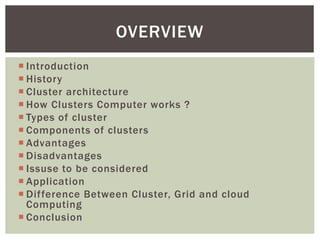  Introduction
 History
 Cluster architecture
 How Clusters Computer works ?
 Types of cluster
 Components of clusters
 Advantages
 Disadvantages
 Issuse to be considered
 Application
 Difference Between Cluster, Grid and cloud
Computing
 Conclusion
OVERVIEW
 
