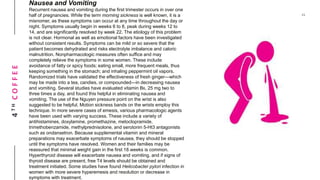 4THCOFFEE
Nausea and Vomiting
Recurrent nausea and vomiting during the first trimester occurs in over one
half of pregnancies. While the term morning sickness is well known, it is a
misnomer, as these symptoms can occur at any time throughout the day or
night. Symptoms usually begin in weeks 6 to 8, peak during weeks 12 to
14, and are significantly resolved by week 22. The etiology of this problem
is not clear. Hormonal as well as emotional factors have been investigated
without consistent results. Symptoms can be mild or so severe that the
patient becomes dehydrated and risks electrolyte imbalance and caloric
malnutrition. Nonpharmacologic measures often suffice and may
completely relieve the symptoms in some women. These include
avoidance of fatty or spicy foods; eating small, more frequent meals, thus
keeping something in the stomach; and inhaling peppermint oil vapors.
Randomized trials have validated the effectiveness of fresh ginger—which
may be made into a tea, candies, or compounded—in decreasing nausea
and vomiting. Several studies have evaluated vitamin B6, 25 mg two to
three times a day, and found this helpful in eliminating nausea and
vomiting. The use of the Nguyen pressure point on the wrist is also
suggested to be helpful. Motion sickness bands on the wrists employ this
technique. In more severe cases of emesis, various pharmacologic agents
have been used with varying success. These include a variety of
antihistamines, doxylamine, promethazine, metoclopramide,
trimethobenzamide, methylprednisolone, and serotonin 5-Ht3 antagonists
such as ondansetron. Because supplemental vitamin and mineral
preparations may exacerbate symptoms of nausea, they should be stopped
until the symptoms have resolved. Women and their families may be
reassured that minimal weight gain in the first 18 weeks is common.
Hyperthyroid disease will exacerbate nausea and vomiting, and if signs of
thyroid disease are present, free T4 levels should be obtained and
treatment initiated. Some studies have found Helicobacter pylori infection in
women with more severe hyperemesis and resolution or decrease in
symptoms with treatment.
 