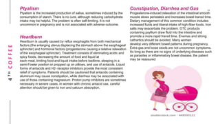 4THCOFFEE Ptyalism
Ptyalism is the increased production of saliva, sometimes induced by the
consumption of starch. There is no cure, although reducing carbohydrate
intake may be helpful. The problem is often self-limiting. It is not
uncommon in pregnancy and is not associated with adverse outcome.
Heartburn
Heartburn is usually caused by reflux esophagitis from both mechanical
factors (the enlarging uterus displacing the stomach above the esophageal
sphincter) and hormonal factors (progesterone causing a relative relaxation
of the esophageal sphincter). Treatment consists of eliminating acidic and
spicy foods, decreasing the amount of food and liquid at
each meal, limiting food and liquid intake before bedtime, sleeping in a
semi-Fowler position or propped up on pillows, and use of antacids. Liquid
forms of antacids and H2- receptor inhibitors provide the most consistent
relief of symptoms. Patients should be cautioned that antacids containing
aluminum may cause constipation, while diarrhea may be associated with
use of those containing magnesium. Proton pump inhibitors are sometimes
necessary in severe cases. In women with chronic antacid use, careful
attention should be given to iron and calcium absorption.
Constipation, Diarrhea and Gas
Progesterone-induced relaxation of the intestinal smooth
muscle slows peristalsis and increases bowel transit time.
Dietary management of this common condition includes
increased fluids and liberal intake of high-fiber foods. Iron
salts may exacerbate the problem. OTC products
containing psyllium draw fluid into the intestine and
promote a more rapid transit time. Enemas and strong
cathartics should be avoided. Many women
develop very different bowel patterns during pregnancy.
Extra gas and loose stools are not uncommon symptoms.
As long as there are no signs of underlying diseases such
as parasites or inflammatory bowel disease, the patient
may be reassured
 