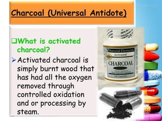 Charcoal (Universal Antidote)
What is activated
charcoal?
Activated charcoal is
simply burnt wood that
has had all the oxygen
removed through
controlled oxidation
and or processing by
steam.
 