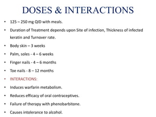 • 125 – 250 mg QID with meals.
• Duration of Treatment depends upon Site of infection, Thickness of infected
keratin and Turnover rate.
• Body skin – 3 weeks
• Palm, soles - 4 – 6 weeks
• Finger nails - 4 – 6 months
• Toe nails - 8 – 12 months
• INTERACTIONS:
• Induces warfarin metabolism.
• Reduces efficacy of oral contraceptives.
• Failure of therapy with phenobarbitone.
• Causes intolerance to alcohol.
DOSES & INTERACTIONS
 