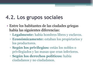 4.2. Los grupos sociales
• Entre los habitantes de las ciudades griegas
había las siguientes diferencias:
▫ Legalmente: había hombres libres y esclavos.
▫ Económicamente: estaban los propietarios y
los productores.
▫ Según los privilegios: están los nobles o
privilegiados y las masas que eran inferiores.
▫ Según los derechos políticos: había
ciudadanos y no ciudadanos.
 