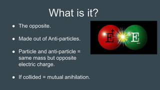 What is it?
● The opposite.
● Made out of Anti-particles.
● Particle and anti-particle =
same mass but opposite
electric charge.
● If collided = mutual anihilation.
 
