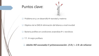 Puntos clave:
 Problema en p. en desarrollo neonatal y materno
 Objetivo de la OMS eliminación del tétanos a nivel mundial
 Bacteria prolifera en condiciones anaerobias t. necróticos
 T.T.  mejor profilaxis
 Adulto NO vacunados primovacunación (3 D.) + 2 D. de refuerzo
 