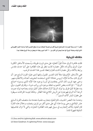 ‫53‬   ‫الفلك وعلوم الف�ضاء‬




     ‫�صكل (1) اإن درجة احلرارة داخل �صعاع الربق اأكرث من خم�صة اأ�صعاف حرارة �صطح ال�صم�س! كما اأن �صدة التيار الكهربائي‬
            ‫الذي تولده وم�صة الربق الواحدة ي�صل اإلى اأكرث من 002 األف اأمبري، وهذا ما يجعل درا�صة الربق معقدة جد ًا.‬


                                                                                              ‫حقائق تاريخية‬
     ‫ظلت ظاهرة الربق حدث ًا حمري ًا للعلامء عىل مدى قرون طويلة، و ُنسجت األساطري الكثرية‬
                                                                ‫رِّ‬
                                                                    ‫ّ‬
     ‫حول الربق وتأثرياته، فكل حضارة كانت تنظر إىل هذه الظاهرة عىل أهنا حدث مقدس‬
                   ‫يرتبط باآلهلة، وكل حضارة كانت حتاول إعطاء تفسري هلذا احلدث املرعب.‬
                                                              ‫ً‬
     ‫ففي األساطري اإلغريقية مثال كان التفسري املقبول وقتها لدى علامء القرن السابع هو: أن‬
     ‫الربق كان سالح ًا لإلله «زيوس ‪ »Zeus‬الذي استخدمه لتخويف أعدائه واالنتقام منهم.‬
     ‫وحتى عهد قريب كان الناس يعتقدون يف أوربا بوجود هذا اإلله الذي يسمونه «صانع‬
     ‫الربق»(1). كام كانت بعض الشعوب تعتقد بوجود ثور يركب عربة ، وخيرتق الغيوم ، ويف‬
     ‫يده مطرقة كلام طرق هبا تولد الربق! أوأن هنالك طائر ًا كلام رفرف بجناحيه تولد صوت‬
     ‫الرعد! أما الربق فهوعبارة عن الريش الالمع هلذا الطائر. وهكذا بقيت اخلرافات مسيطرة‬
                                                          ‫عىل عقول البرش آالف السنني(2).‬
     ‫وعندما جاء العرص احلديث ، قام العلامء بتجارب علمية متعددة منذ منتصف القرن السابع‬
     ‫عرش امليالدي وحتى يومنا هذا، أي عىل مدى أكثر من قرنني ونصف، وخالل هذه الفرتة‬
     ‫قام العلامء بآالف التجارب يف سبيل فهم هذه الظاهرة املحرية، والتي ال تزال تفاصيلها‬
                               ‫ّ‬
                                                                   ‫الدقيقة جمهولة متام ًا.‬

     ‫‪(1) Zeus and his Lightning Bolt، www.atheism.about.com‬‬
     ‫‪(2) Steve Goodman، A Lightning Primer، www.nasa.gov‬‬
 