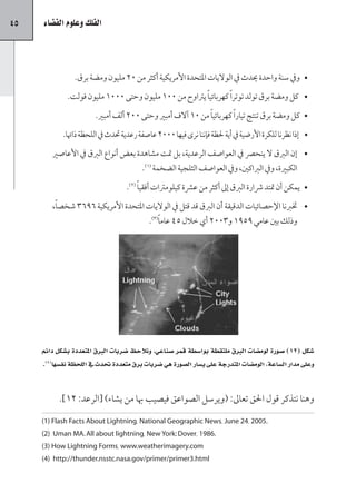 ‫54‬   ‫الفلك وعلوم الف�ضاء‬




                ‫	 •ويف سنة واحدة يدث يف الواليات املتحدة األمريكية أكثر من 02 مليون ومضة برق.‬
              ‫	 • كل ومضة برق تولد توتر ًا كهربائي ًا يرتاوح من 001 مليون وحتى 0001 مليون فولت.‬
                        ‫	 •كل ومضة برق تنتج تيار ًا كهربائي ًا من 01 آالف أمبري وحتى 002 ألف أمبري.‬
            ‫	 • إذا نظرنا للكرة األرضية يف أية حلظة فإننا نرى فيها 0002 عاصفة رعدية حتدث يف اللحظة ذاهتا.‬
        ‫	 •إن الربق ال ينحرص يف العواصف الرعدية، بل متت مشاهدة بعض أنواع الربق يف األعاصري‬
                                          ‫الكبرية، ويف الرباكني، ويف العواصف الثلجية الضخمة (1).‬
                                    ‫	 •يمكن أن متتد رشارة الربق إىل أكثر من عرشة كيلومرتات أفقي ًا (2).‬
        ‫	 •ختربنا اإلحصائيات الدقيقة أن الربق قد قتل يف الواليات املتحدة األمريكية 6963 شخص ًا،‬
                                       ‫وذلك بني عامي 9591 و3002 أي خالل 54 عام ًا(3).‬




     ‫�صكل (21) �صورة لوم�صات الربق ملتقطة بوا�صطة قمر �صناعي، ونلحظ �صربات الربق املتعددة ب�صكل دائم‬
     ‫وعلى مدار ال�صاعة، الوم�صات املتدرجة على ي�صار ال�صورة هي �صربات برق متعددة تدث يف اللحظة نف�صها(4).‬


           ‫وهنا نتذكر قول احلق تعاىل: (ويرسل الصواعق فيصيب هبا من يشاء) [الرعد: 21].‬

     ‫.5002 ،42 ‪(1) Flash Facts About Lightning، National Geographic News، June‬‬
     ‫.6891 ،‪(2) Uman MA. All about lightning، New York: Dover‬‬
     ‫‪(3) How Lightning Forms، www.weatherimagery.com‬‬
     ‫‪(4) http://thunder.nsstc.nasa.gov/primer/primer3.html‬‬
 