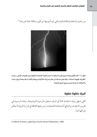 ‫المؤتمر العالمي العاشر لإلعجاز العلمي في القرآن والسنة‬            ‫84‬




       ‫من جديد باستخدام القناة ذاهتا والتي تم تأسيسها من قبل، وهكذا عدة رضبات(1).‬




‫�صكل (41) قد تكون وم�صة الربق مفردة اأومتعددة ح�صب كمية ال�صحنات املتوفرة بني الغيمة والأر�س، وح�صب‬
‫الظروف اجلوية ال�صائدة. وقد ي�صل عددها اإلى ع�صر �صربات متتالية و�صريعة ولكننا نراها وم�صة برق واحدة،‬
                                                         ‫ول ميكننا اأن ندرك مرور ورجوع الربق باأعيننا.‬



                                                                        ‫البرق خطوة خطوة‬

‫لكي نسهل رؤية ما يدث متام ًا يف الربق نستعني بالرسوم التوضيحية. وهذه الرسوم هي‬
‫تقريب ملا يدث، والواقع أن ضخامة العمليات ، ورسعتها الفائقة يف رشارة الربق ال يمكن‬
                                                                                       ‫إدراكها أبد ًا.‬


‫.4891 ،‪(1) Martin A Uman، Lightning، Courier Dover Publications‬‬
 